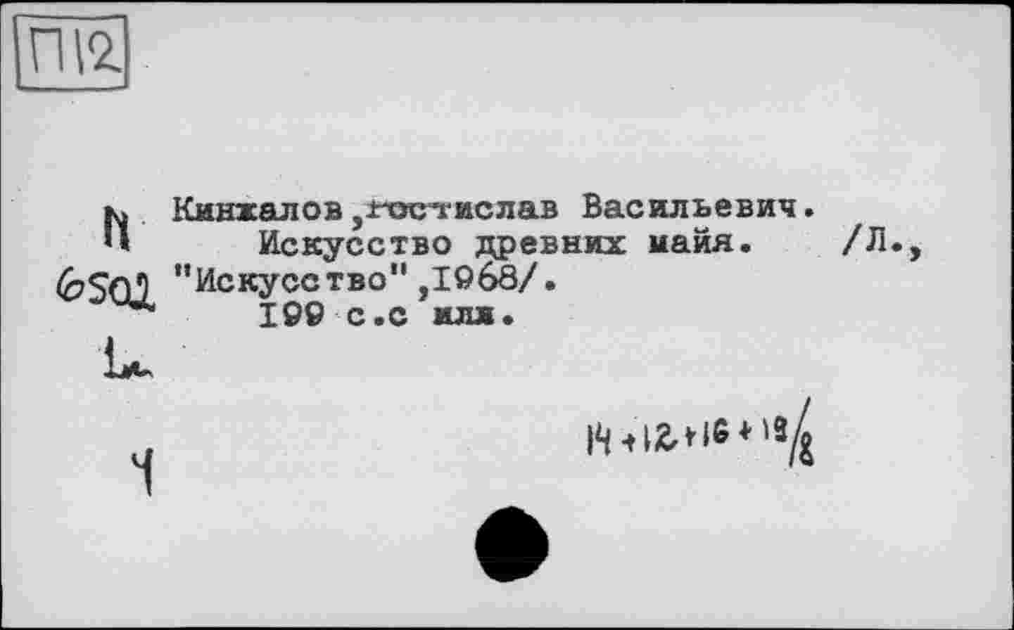 ﻿ПІ2.
h Кинжалов,Ростислав Васильевич.
Искусство древних майя. /Л '‘Искусство” ,1968/.
199 с.с илл.
1
Нч12.Н«*^